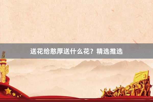 送花给憨厚送什么花？精选推选